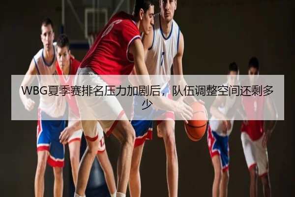 WBG夏季赛排名压力加剧后，队伍调整空间还剩多少